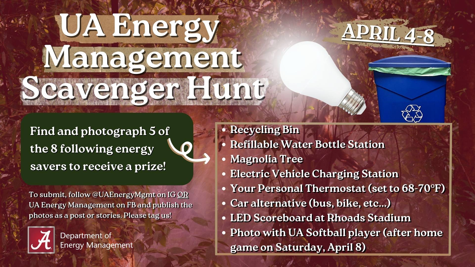 "UA Energy Management Scavenger Hunt, April 4-8, Find and photograph 5 of the 8 following energy savers to receive a prize! Recycling bin, refillable water bottle station, magnolia tree, electric vehicle charging station, your personal thermostat (set to 68-70F), car alternative (bus, bike, etc...), LED scoreboard at Rhoads Stadium, photo with UA Softball player (after home game on Saturday, April 8). To submit, follow @UAEnergyMgmt on IG OR UA Energy Management on FB and publish the photos as a post or stories. Please tag us! The Department of Energy Management
